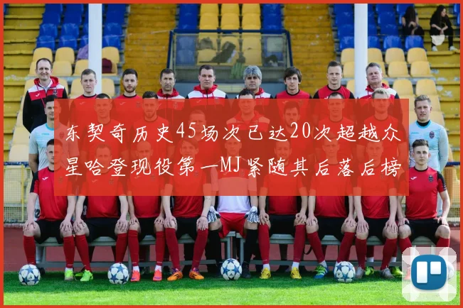 东契奇历史45场次已达20次超越众星哈登现役第一MJ紧随其后落后榜首100场