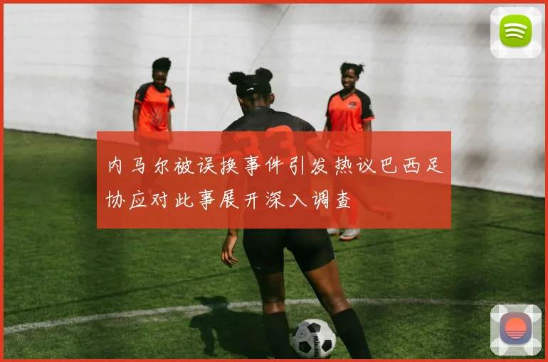 内马尔被误换事件引发热议巴西足协应对此事展开深入调查