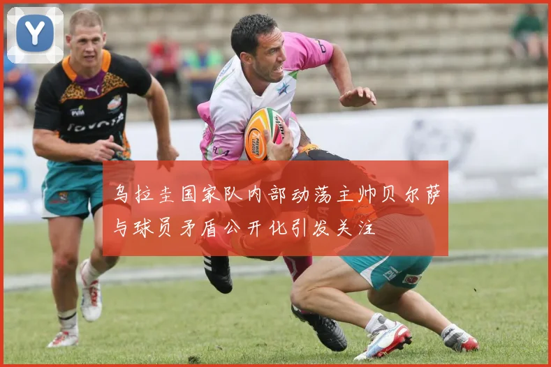 乌拉圭国家队内部动荡主帅贝尔萨与球员矛盾公开化引发关注
