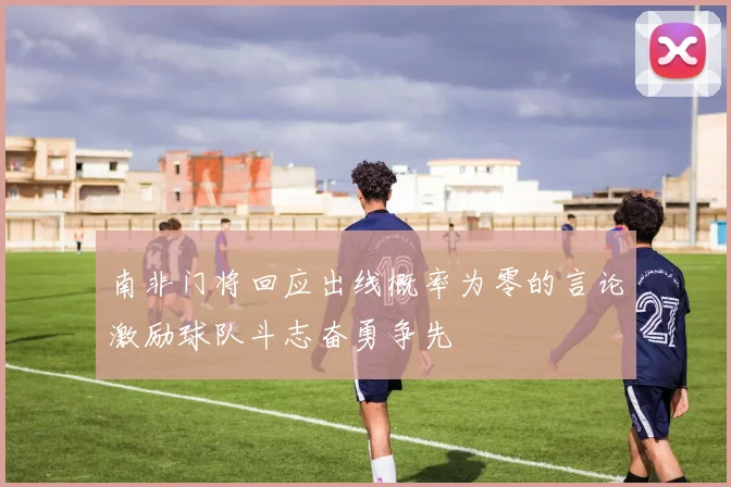 南非门将回应出线概率为零的言论激励球队斗志奋勇争先