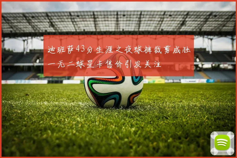 迪班萨43分生涯之夜球裤裁剪成独一无二球星卡售价引发关注