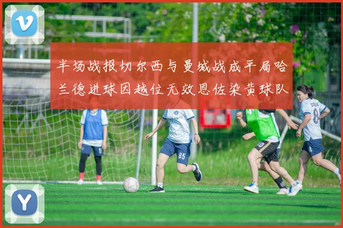 半场战报切尔西与曼城战成平局哈兰德进球因越位无效恩佐染黄球队表现低迷