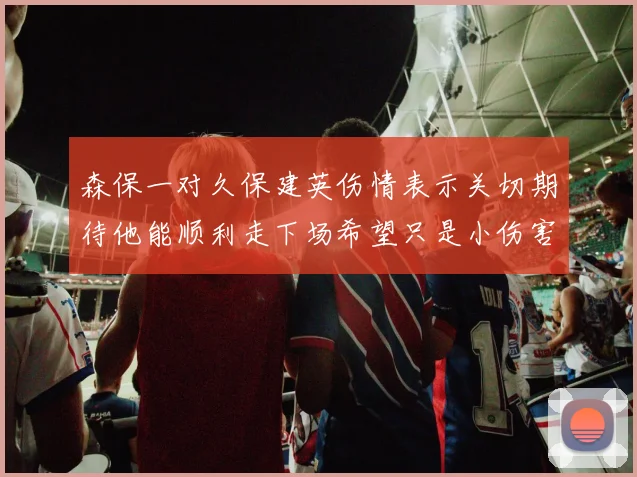 森保一对久保建英伤情表示关切期待他能顺利走下场希望只是小伤害