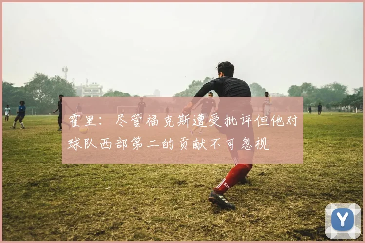 霍里：尽管福克斯遭受批评但他对球队西部第二的贡献不可忽视