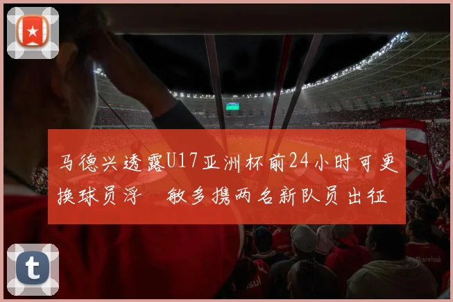 马德兴透露U17亚洲杯前24小时可更换球员浮嶋敏多携两名新队员出征