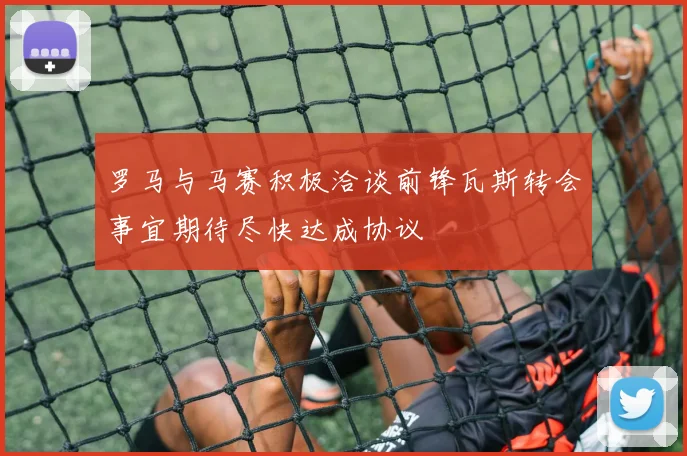 罗马与马赛积极洽谈前锋瓦斯转会事宜期待尽快达成协议