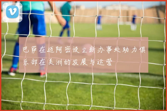 巴萨在迈阿密设立新办事处助力俱乐部在美洲的发展与运营