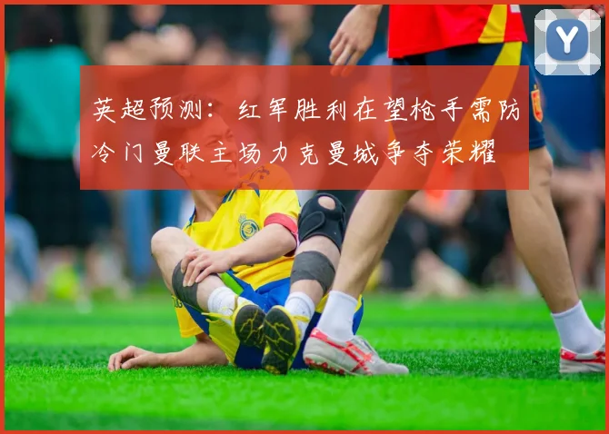 英超预测：红军胜利在望枪手需防冷门曼联主场力克曼城争夺荣耀