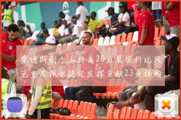 桑德斯创个人新高20分展现科比风范克尼佩尔稳定发挥贡献23分杨瀚森短短2分钟斩获4分