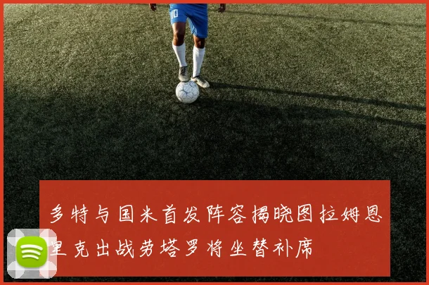 多特与国米首发阵容揭晓图拉姆恩里克出战劳塔罗将坐替补席