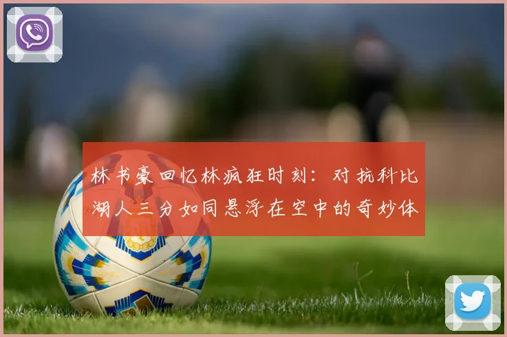 林书豪回忆林疯狂时刻：对抗科比湖人三分如同悬浮在空中的奇妙体验