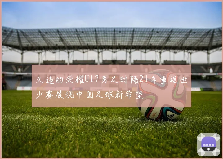 久违的荣耀U17男足时隔21年重返世少赛展现中国足球新希望