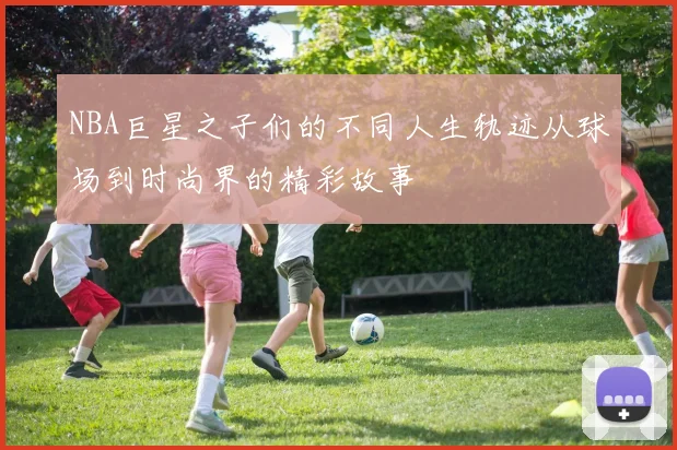 NBA巨星之子们的不同人生轨迹从球场到时尚界的精彩故事