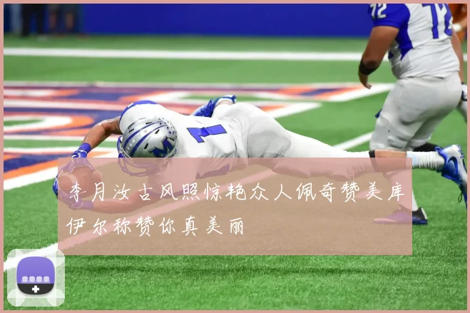 李月汝古风照惊艳众人佩奇赞美库伊尔称赞你真美丽