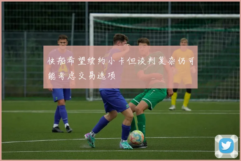 快船希望续约小卡但谈判复杂仍可能考虑交易选项